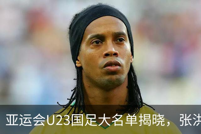 亚运会U23国足大名单揭晓，张洪福与李新翔等人意外无缘