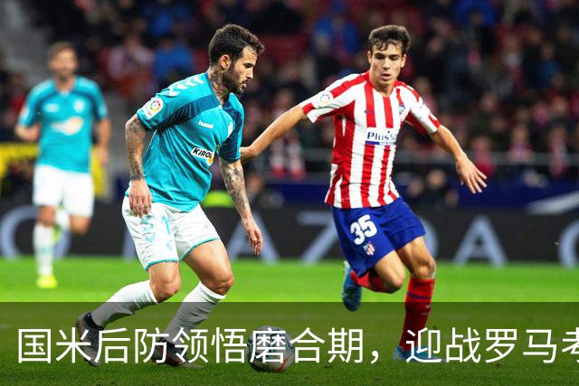国米后防领悟磨合期，迎战罗马考验攻防策略！