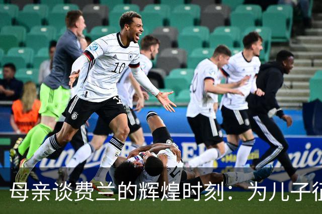 母亲谈费兰的辉煌时刻：为儿子征战世界杯的荣耀感到无比自豪