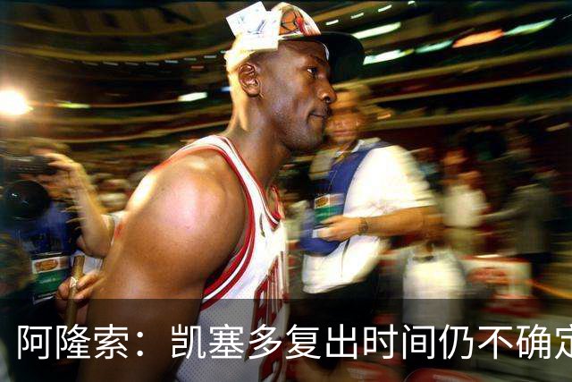 阿隆索：凯塞多复出时间仍不确定；切尔西需适应竞争节奏